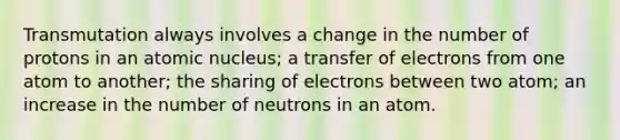 Transmutation always involves a change in the number of protons in an atomic nucleus; a transfer of electrons from one atom to another; the sharing of electrons between two atom; an increase in the number of neutrons in an atom.