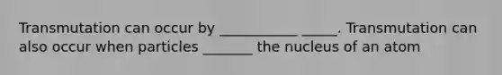 Transmutation can occur by ___________ _____. Transmutation can also occur when particles _______ the nucleus of an atom