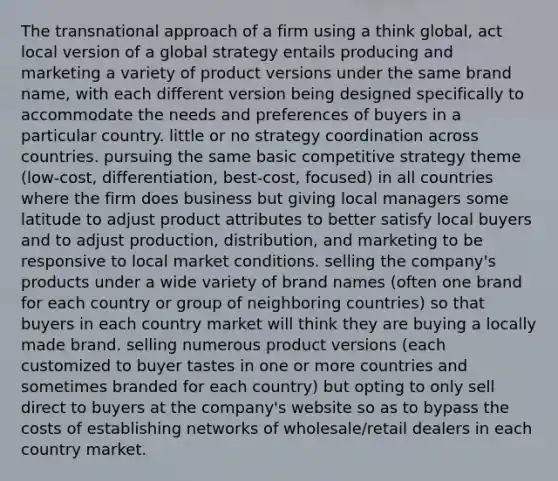 The transnational approach of a firm using a think global, act local version of a global strategy entails producing and marketing a variety of product versions under the same brand name, with each different version being designed specifically to accommodate the needs and preferences of buyers in a particular country. little or no strategy coordination across countries. pursuing the same basic competitive strategy theme (low-cost, differentiation, best-cost, focused) in all countries where the firm does business but giving local managers some latitude to adjust product attributes to better satisfy local buyers and to adjust production, distribution, and marketing to be responsive to local market conditions. selling the company's products under a wide variety of brand names (often one brand for each country or group of neighboring countries) so that buyers in each country market will think they are buying a locally made brand. selling numerous product versions (each customized to buyer tastes in one or more countries and sometimes branded for each country) but opting to only sell direct to buyers at the company's website so as to bypass the costs of establishing networks of wholesale/retail dealers in each country market.