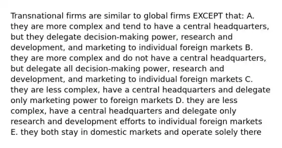 Transnational firms are similar to global firms EXCEPT that: A. they are more complex and tend to have a central headquarters, but they delegate decision-making power, research and development, and marketing to individual foreign markets B. they are more complex and do not have a central headquarters, but delegate all decision-making power, research and development, and marketing to individual foreign markets C. they are less complex, have a central headquarters and delegate only marketing power to foreign markets D. they are less complex, have a central headquarters and delegate only research and development efforts to individual foreign markets E. they both stay in domestic markets and operate solely there