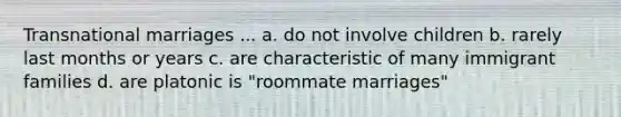 Transnational marriages ... a. do not involve children b. rarely last months or years c. are characteristic of many immigrant families d. are platonic is "roommate marriages"