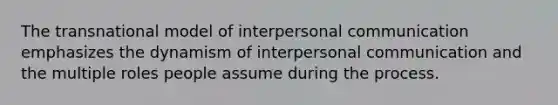 The transnational model of interpersonal communication emphasizes the dynamism of interpersonal communication and the multiple roles people assume during the process.