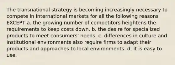 The transnational strategy is becoming increasingly necessary to compete in international markets for all the following reasons EXCEPT a. the growing number of competitors heightens the requirements to keep costs down. b. the desire for specialized products to meet consumers' needs. c. differences in culture and institutional environments also require firms to adapt their products and approaches to local environments. d. it is easy to use.