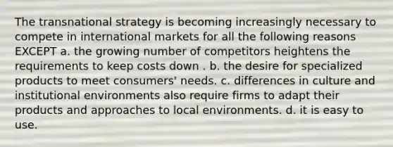 The transnational strategy is becoming increasingly necessary to compete in international markets for all the following reasons EXCEPT a. the growing number of competitors heightens the requirements to keep costs down . b. the desire for specialized products to meet consumers' needs. c. differences in culture and institutional environments also require firms to adapt their products and approaches to local environments. d. it is easy to use.