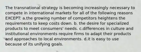 The transnational strategy is becoming increasingly necessary to compete in international markets for all of the following reasons EXCEPT: a.the growing number of competitors heightens the requirements to keep costs down. b. the desire for specialized products to meet consumers' needs. c.differences in culture and institutional environments require firms to adapt their products and approaches to local environments. d.it is easy to use because of its unifying goals.