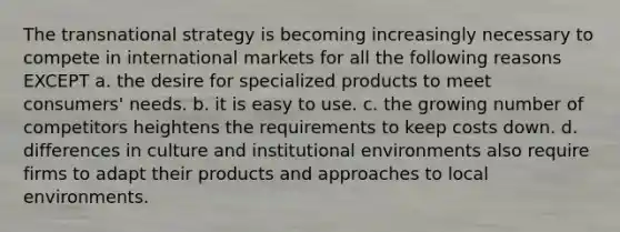 The transnational strategy is becoming increasingly necessary to compete in international markets for all the following reasons EXCEPT a. the desire for specialized products to meet consumers' needs. b. it is easy to use. c. the growing number of competitors heightens the requirements to keep costs down. d. differences in culture and institutional environments also require firms to adapt their products and approaches to local environments.