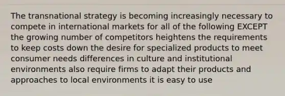 The transnational strategy is becoming increasingly necessary to compete in international markets for all of the following EXCEPT the growing number of competitors heightens the requirements to keep costs down the desire for specialized products to meet consumer needs differences in culture and institutional environments also require firms to adapt their products and approaches to local environments it is easy to use