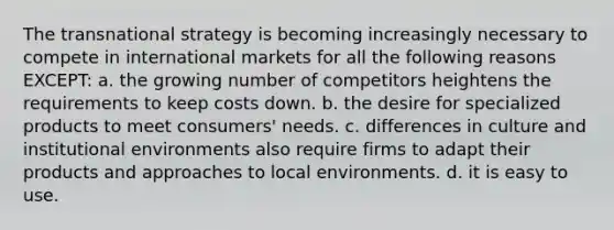 The transnational strategy is becoming increasingly necessary to compete in international markets for all the following reasons EXCEPT: a. the growing number of competitors heightens the requirements to keep costs down. b. the desire for specialized products to meet consumers' needs. c. differences in culture and institutional environments also require firms to adapt their products and approaches to local environments. d. it is easy to use.