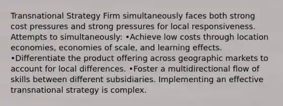 Transnational Strategy Firm simultaneously faces both strong cost pressures and strong pressures for local responsiveness. Attempts to simultaneously: •Achieve low costs through location economies, economies of scale, and learning effects. •Differentiate the product offering across geographic markets to account for local differences. •Foster a multidirectional flow of skills between different subsidiaries. Implementing an effective transnational strategy is complex.