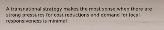A transnational strategy makes the most sense when there are strong pressures for cost reductions and demand for local responsiveness is minimal