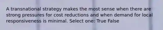 A transnational strategy makes the most sense when there are strong pressures for cost reductions and when demand for local responsiveness is minimal. Select one: True False