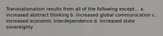 Transnationalism results from all of the following except... a. increased abstract thinking b. increased global communication c. increased economic interdependence d. increased state sovereignty