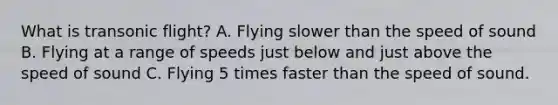 What is transonic flight? A. Flying slower than the speed of sound B. Flying at a range of speeds just below and just above the speed of sound C. Flying 5 times faster than the speed of sound.