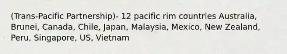 (Trans-Pacific Partnership)- 12 pacific rim countries Australia, Brunei, Canada, Chile, Japan, Malaysia, Mexico, New Zealand, Peru, Singapore, US, Vietnam