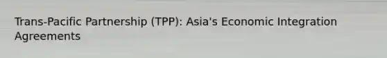 Trans-Pacific Partnership (TPP): Asia's Economic Integration Agreements