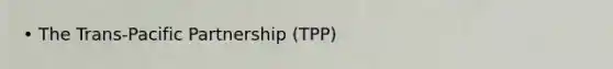 • The Trans-Pacific Partnership (TPP)