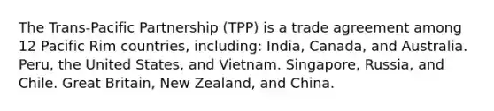 The Trans-Pacific Partnership (TPP) is a trade agreement among 12 Pacific Rim countries, including: India, Canada, and Australia. Peru, the United States, and Vietnam. Singapore, Russia, and Chile. Great Britain, New Zealand, and China.