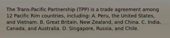 The Trans-Pacific Partnership (TPP) is a trade agreement among 12 Pacific Rim countries, including: A. Peru, the United States, and Vietnam. B. Great Britain, New Zealand, and China. C. India, Canada, and Australia. D. Singapore, Russia, and Chile.