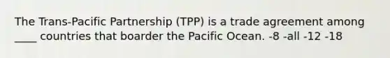 The Trans-Pacific Partnership (TPP) is a trade agreement among ____ countries that boarder the Pacific Ocean. -8 -all -12 -18