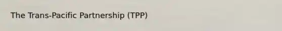 The Trans-Pacific Partnership (TPP)