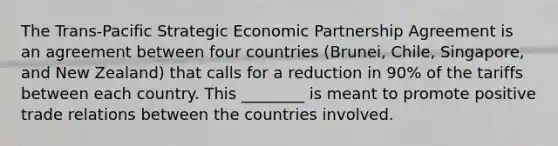 The Trans-Pacific Strategic Economic Partnership Agreement is an agreement between four countries (Brunei, Chile, Singapore, and New Zealand) that calls for a reduction in 90% of the tariffs between each country. This ________ is meant to promote positive trade relations between the countries involved.