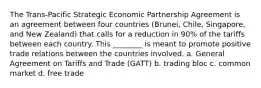 The Trans-Pacific Strategic Economic Partnership Agreement is an agreement between four countries (Brunei, Chile, Singapore, and New Zealand) that calls for a reduction in 90% of the tariffs between each country. This ________ is meant to promote positive trade relations between the countries involved. a. General Agreement on Tariffs and Trade (GATT) b. trading bloc c. common market d. free trade