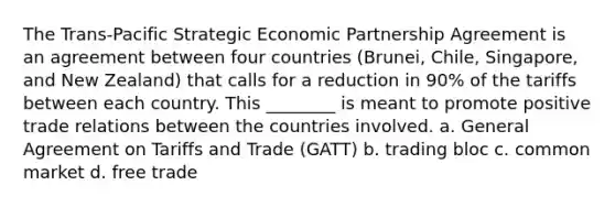 The Trans-Pacific Strategic Economic Partnership Agreement is an agreement between four countries (Brunei, Chile, Singapore, and New Zealand) that calls for a reduction in 90% of the tariffs between each country. This ________ is meant to promote positive trade relations between the countries involved. a. General Agreement on Tariffs and Trade (GATT) b. trading bloc c. common market d. free trade