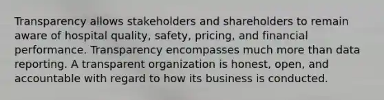 Transparency allows stakeholders and shareholders to remain aware of hospital quality, safety, pricing, and financial performance. Transparency encompasses much <a href='https://www.questionai.com/knowledge/keWHlEPx42-more-than' class='anchor-knowledge'>more than</a> data reporting. A transparent organization is honest, open, and accountable with regard to how its business is conducted.