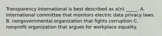 Transparency International is best described as a(n) _____. A. International committee that monitors electric data privacy laws. B. nongovernmental organization that fights corruption C. nonprofit organization that argues for workplace equality.