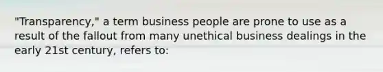 "Transparency," a term business people are prone to use as a result of the fallout from many unethical business dealings in the early 21st century, refers to: