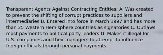 Transparent Agents Against Contracting Entities: A. Was created to prevent the shifting of corrupt practices to suppliers and intermediaries B. Entered into force in March 1997 and has more than 25 Western Hemisphere countries as signatories C. Outlaws most payments to political party leaders D. Makes it illegal for U.S. companies and their managers to attempt to influence foreign officials through personal payments