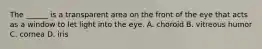 The ______ is a transparent area on the front of the eye that acts as a window to let light into the eye. A. choroid B. vitreous humor C. cornea D. iris