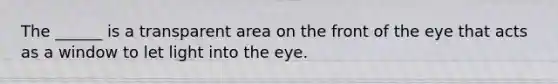 The ______ is a transparent area on the front of the eye that acts as a window to let light into the eye.