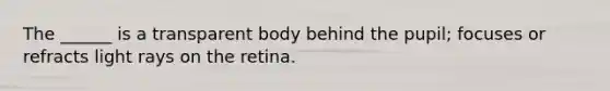The ______ is a transparent body behind the pupil; focuses or refracts light rays on the retina.