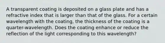 A transparent coating is deposited on a glass plate and has a refractive index that is larger than that of the glass. For a certain wavelength with the coating, the thickness of the coating is a quarter-wavelength. Does the coating enhance or reduce the reflection of the light corresponding to this wavelength?