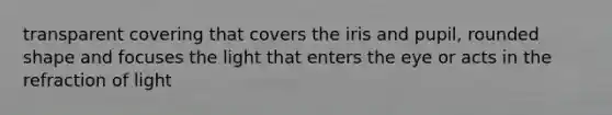 transparent covering that covers the iris and pupil, rounded shape and focuses the light that enters the eye or acts in the refraction of light