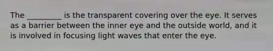 The _________ is the transparent covering over the eye. It serves as a barrier between the inner eye and the outside world, and it is involved in focusing light waves that enter the eye.