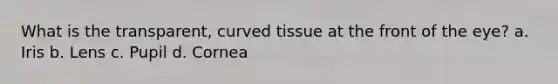 What is the transparent, curved tissue at the front of the eye? a. Iris b. Lens c. Pupil d. Cornea