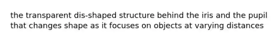the transparent dis-shaped structure behind the iris and the pupil that changes shape as it focuses on objects at varying distances