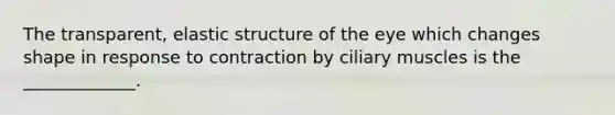 The transparent, elastic structure of the eye which changes shape in response to contraction by ciliary muscles is the _____________.