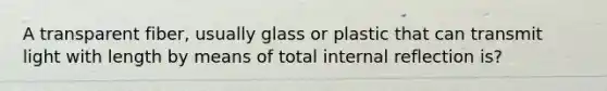 A transparent fiber, usually glass or plastic that can transmit light with length by means of total internal reflection is?