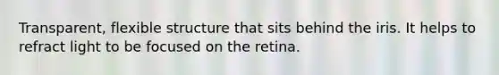 Transparent, flexible structure that sits behind the iris. It helps to refract light to be focused on the retina.