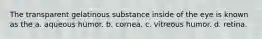 The transparent gelatinous substance inside of the eye is known as the a. aqueous humor. b. cornea. c. vitreous humor. d. retina.