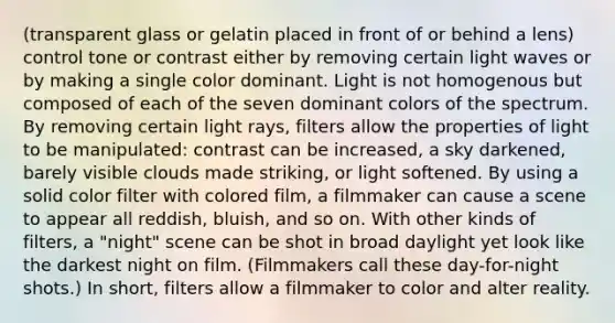 (transparent glass or gelatin placed in front of or behind a lens) control tone or contrast either by removing certain light waves or by making a single color dominant. Light is not homogenous but composed of each of the seven dominant colors of the spectrum. By removing certain light rays, filters allow the properties of light to be manipulated: contrast can be increased, a sky darkened, barely visible clouds made striking, or light softened. By using a solid color filter with colored film, a filmmaker can cause a scene to appear all reddish, bluish, and so on. With other kinds of filters, a "night" scene can be shot in broad daylight yet look like the darkest night on film. (Filmmakers call these day-for-night shots.) In short, filters allow a filmmaker to color and alter reality.