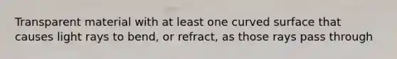 Transparent material with at least one curved surface that causes light rays to bend, or refract, as those rays pass through