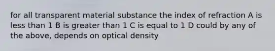 for all transparent material substance the index of refraction A is less than 1 B is greater than 1 C is equal to 1 D could by any of the above, depends on optical density