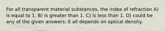 For all transparent material substances, the index of refraction A) is equal to 1. B) is greater than 1. C) is less than 1. D) could be any of the given answers; it all depends on optical density.