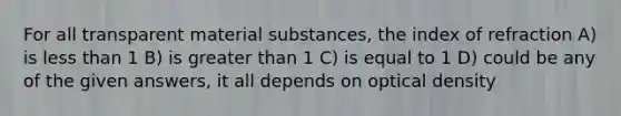 For all transparent material substances, the index of refraction A) is less than 1 B) is greater than 1 C) is equal to 1 D) could be any of the given answers, it all depends on optical density