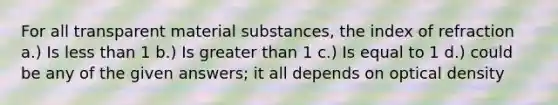 For all transparent material substances, the index of refraction a.) Is less than 1 b.) Is greater than 1 c.) Is equal to 1 d.) could be any of the given answers; it all depends on optical density