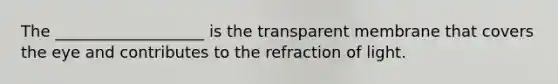 The ___________________ is the transparent membrane that covers the eye and contributes to the refraction of light.